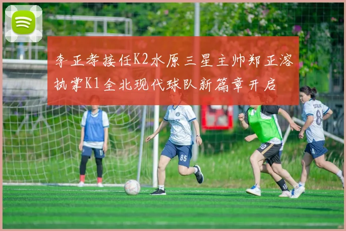 李正孝接任K2水原三星主帅郑正溶执掌K1全北现代球队新篇章开启
