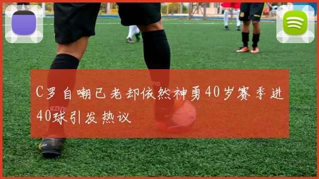C罗自嘲已老却依然神勇40岁赛季进40球引发热议