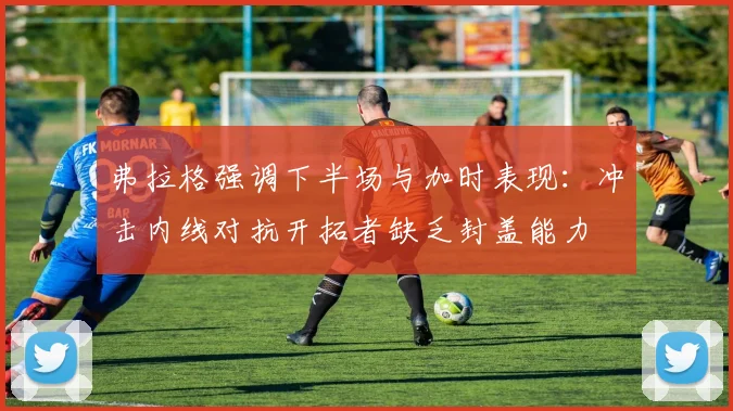 弗拉格强调下半场与加时表现：冲击内线对抗开拓者缺乏封盖能力