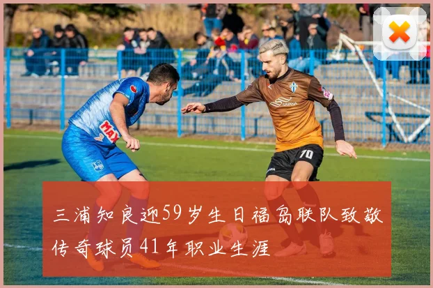 三浦知良迎59岁生日福岛联队致敬传奇球员41年职业生涯