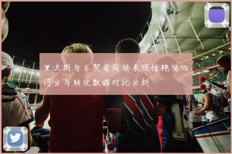 里夫斯与东契奇同场表现惊艳场均得分与助攻数据对比分析