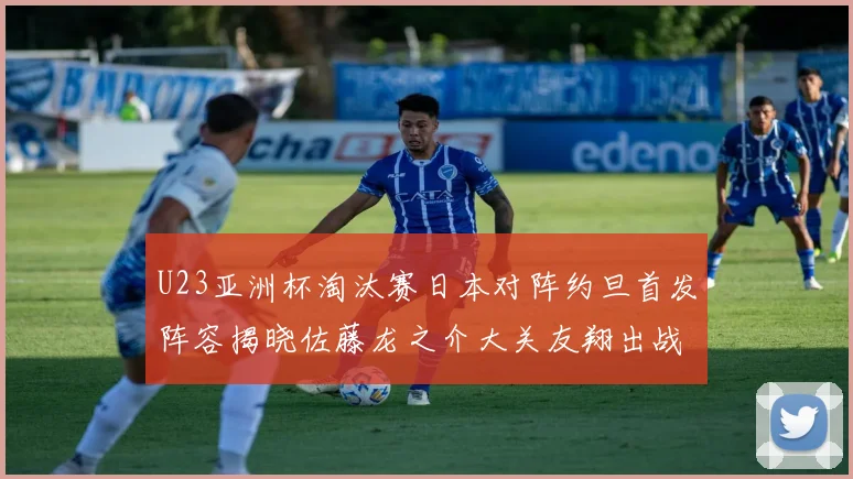 U23亚洲杯淘汰赛日本对阵约旦首发阵容揭晓佐藤龙之介大关友翔出战