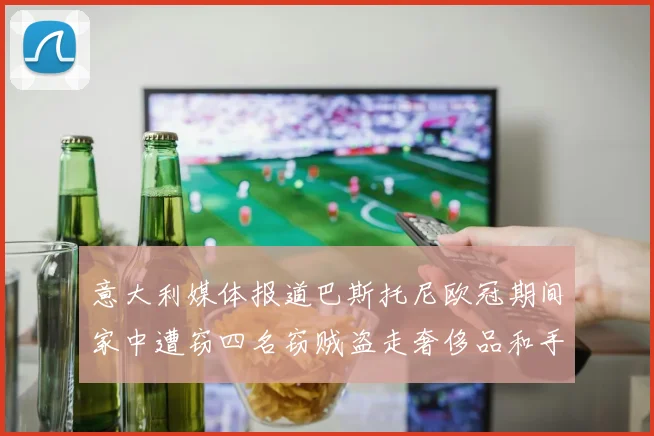 意大利媒体报道巴斯托尼欧冠期间家中遭窃四名窃贼盗走奢侈品和手表
