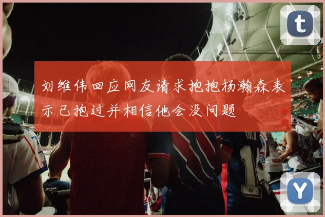刘维伟回应网友请求抱抱杨瀚森表示已抱过并相信他会没问题