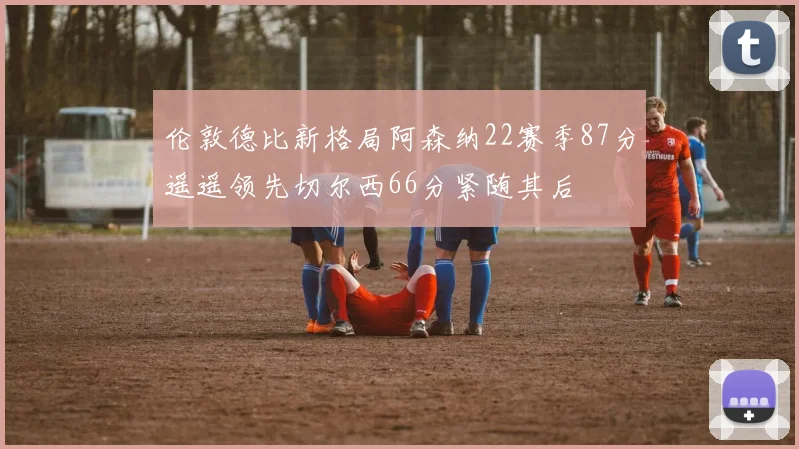 伦敦德比新格局阿森纳22赛季87分遥遥领先切尔西66分紧随其后
