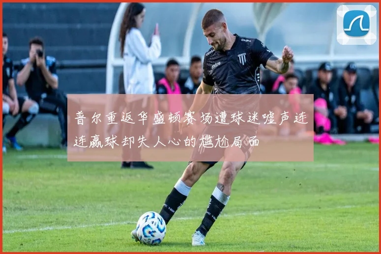 普尔重返华盛顿赛场遭球迷嘘声连连赢球却失人心的尴尬局面