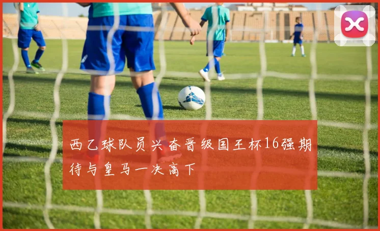 西乙球队员兴奋晋级国王杯16强期待与皇马一决高下