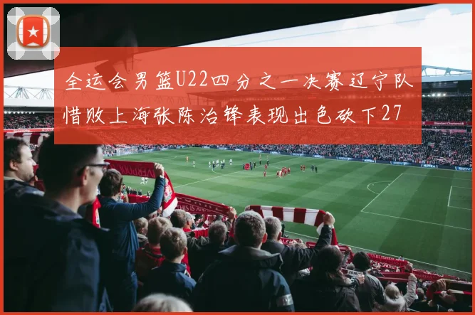 全运会男篮U22四分之一决赛辽宁队惜败上海张陈治锋表现出色砍下27分23篮板5盖帽