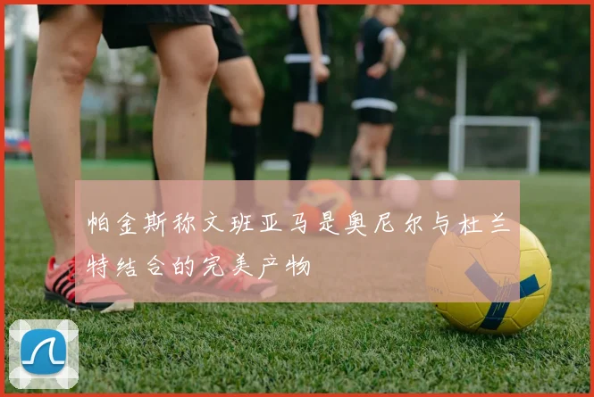 帕金斯称文班亚马是奥尼尔与杜兰特结合的完美产物