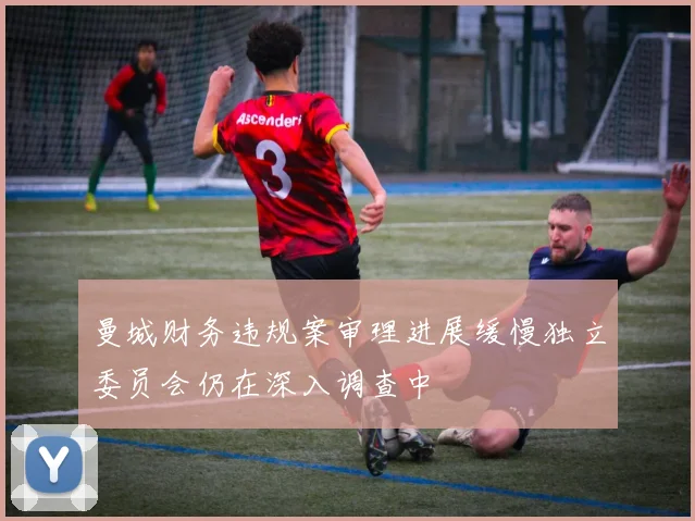 曼城财务违规案审理进展缓慢独立委员会仍在深入调查中