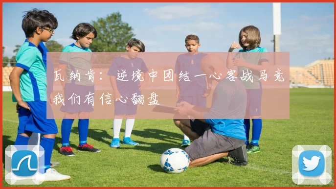 瓦纳肯：逆境中团结一心客战马竞我们有信心翻盘