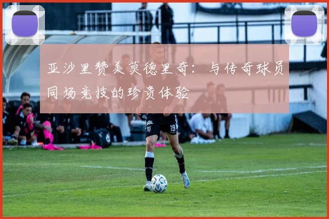 亚沙里赞美莫德里奇：与传奇球员同场竞技的珍贵体验