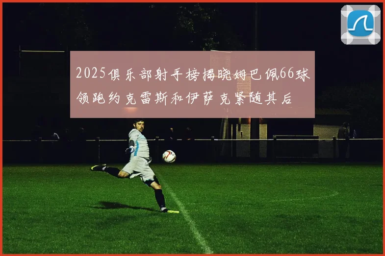 2025俱乐部射手榜揭晓姆巴佩66球领跑约克雷斯和伊萨克紧随其后