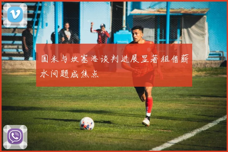 国米与坎塞洛谈判进展显著租借薪水问题成焦点