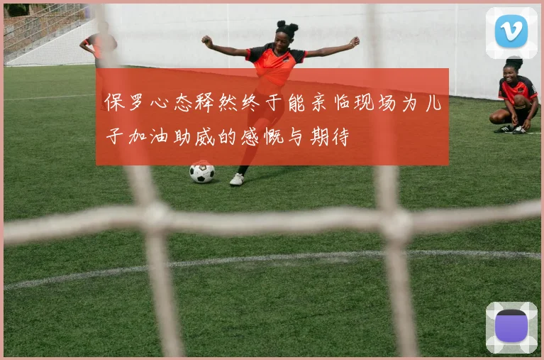 保罗心态释然终于能亲临现场为儿子加油助威的感慨与期待