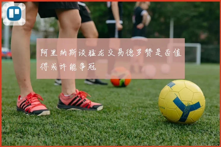 阿里纳斯谈猛龙交易德罗赞是否值得或许能争冠