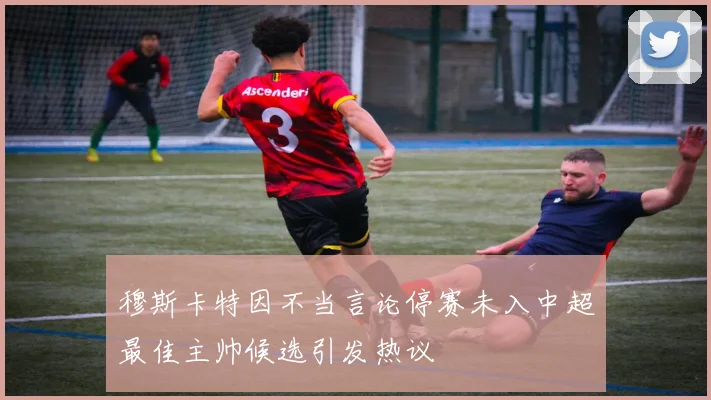 穆斯卡特因不当言论停赛未入中超最佳主帅候选引发热议