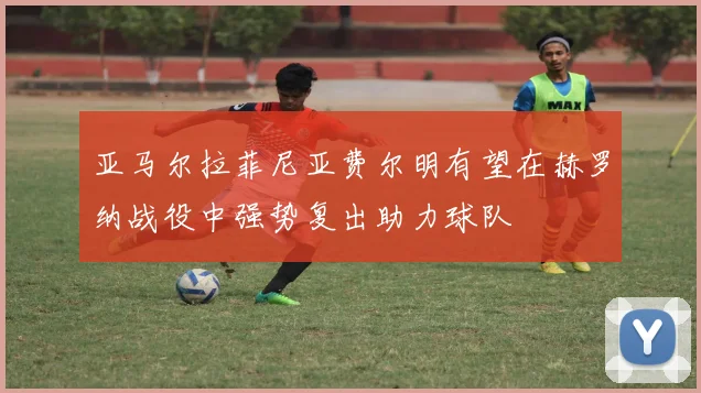 亚马尔拉菲尼亚费尔明有望在赫罗纳战役中强势复出助力球队