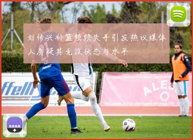 刘传兴补篮频频失手引发热议媒体人质疑其竞技状态与水平