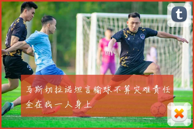 马斯切拉诺坦言输球不算灾难责任全在我一人身上