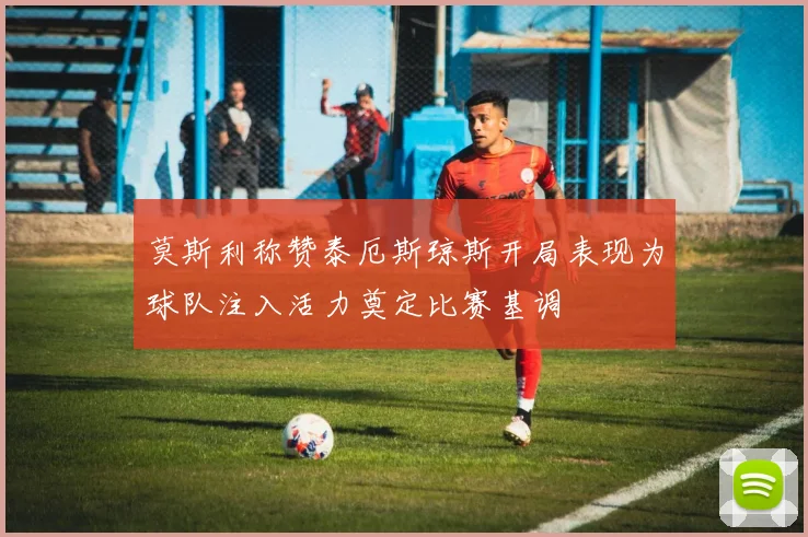莫斯利称赞泰厄斯琼斯开局表现为球队注入活力奠定比赛基调