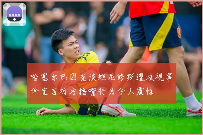 哈塞尔巴因克谈维尼修斯遭歧视事件直言对方捂嘴行为令人震惊