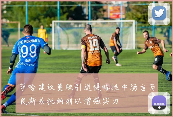 萨哈建议曼联引进侵略性中场吉马良斯或托纳利以增强实力