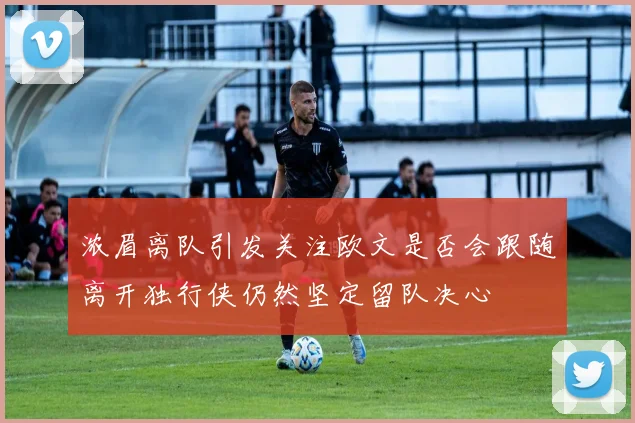 浓眉离队引发关注欧文是否会跟随离开独行侠仍然坚定留队决心