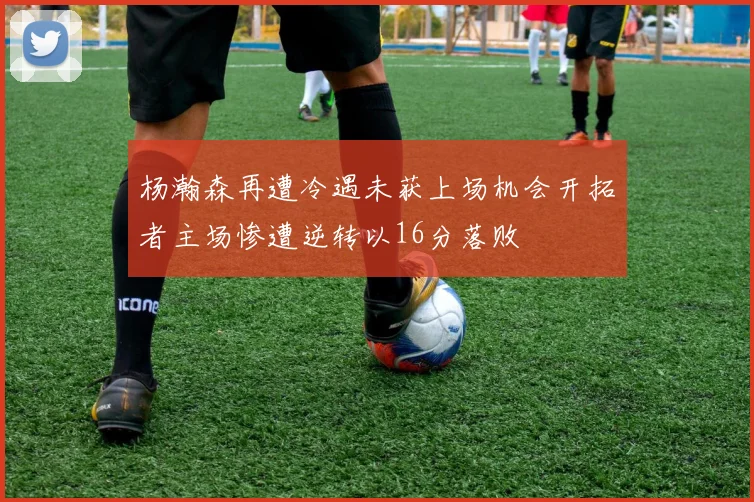 杨瀚森再遭冷遇未获上场机会开拓者主场惨遭逆转以16分落败