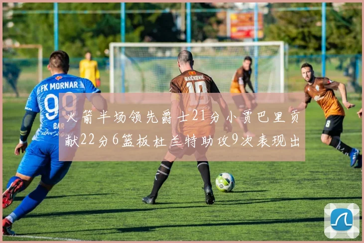 火箭半场领先爵士21分小贾巴里贡献22分6篮板杜兰特助攻9次表现出色