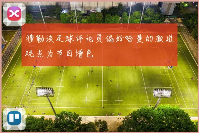 穆勒谈足球评论员偏好哈曼的激进观点为节目增色