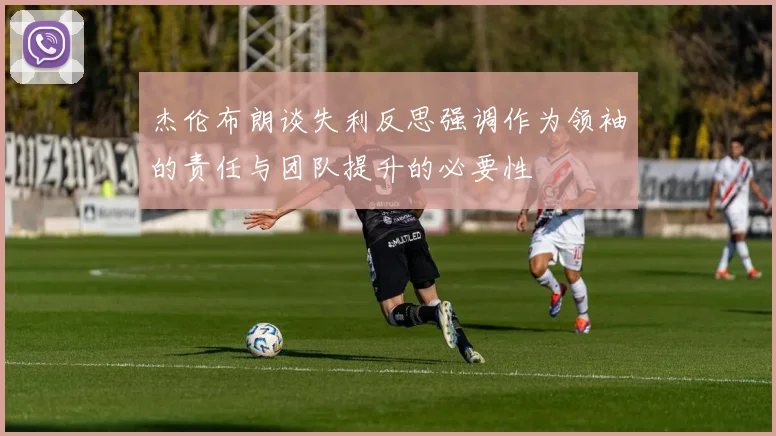 杰伦布朗谈失利反思强调作为领袖的责任与团队提升的必要性
