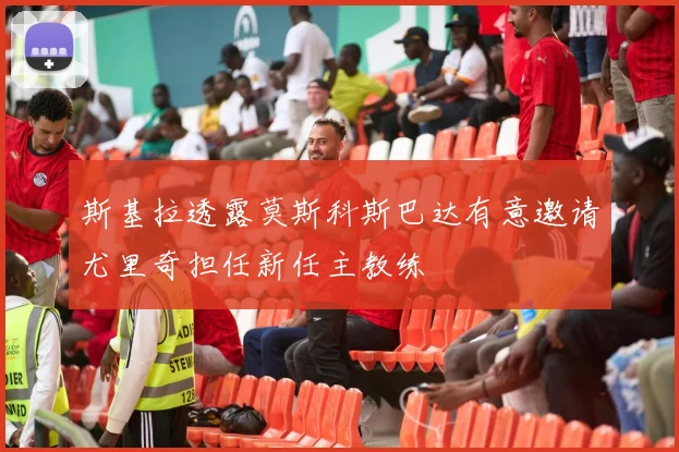 斯基拉透露莫斯科斯巴达有意邀请尤里奇担任新任主教练