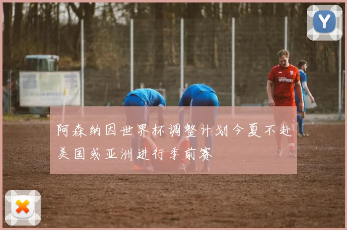 阿森纳因世界杯调整计划今夏不赴美国或亚洲进行季前赛