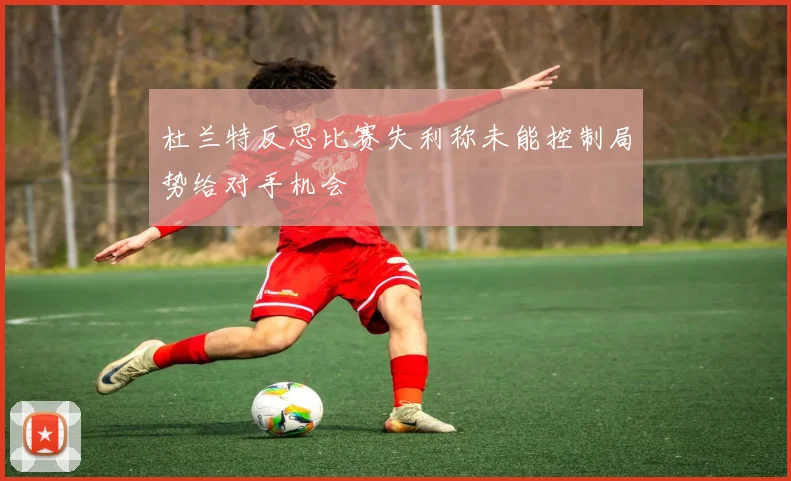 杜兰特反思比赛失利称未能控制局势给对手机会