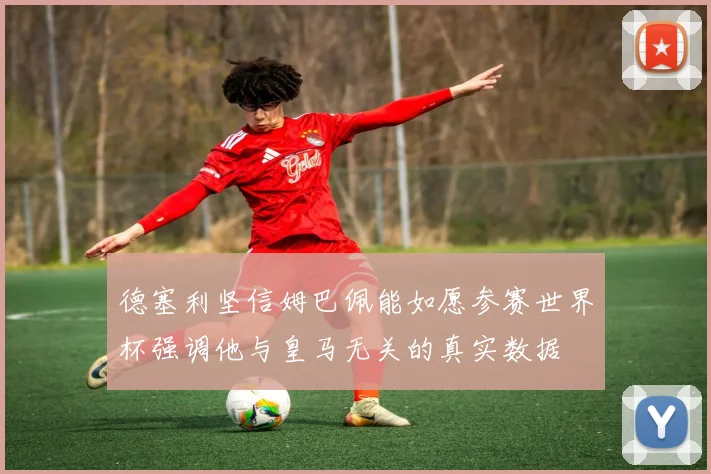 德塞利坚信姆巴佩能如愿参赛世界杯强调他与皇马无关的真实数据