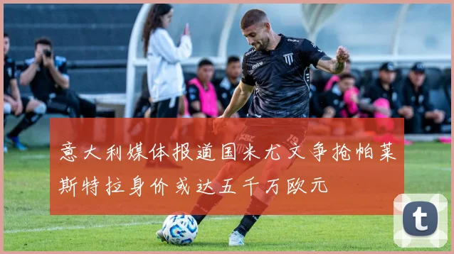 意大利媒体报道国米尤文争抢帕莱斯特拉身价或达五千万欧元