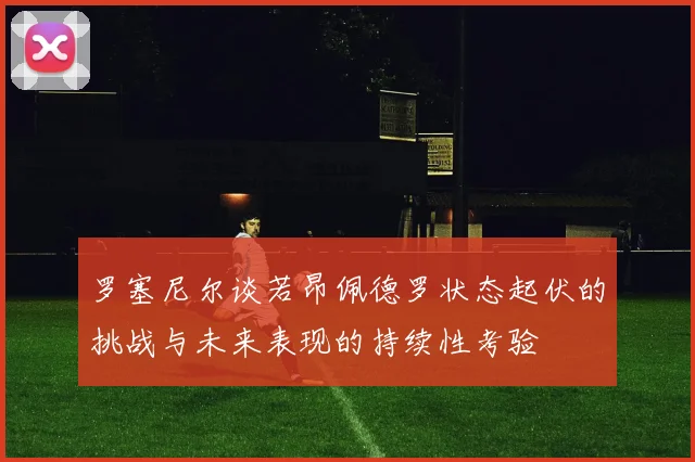 罗塞尼尔谈若昂佩德罗状态起伏的挑战与未来表现的持续性考验