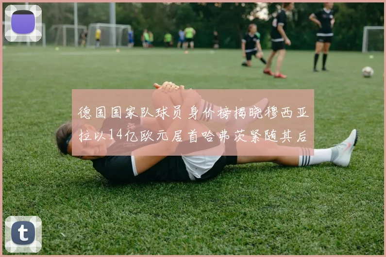 德国国家队球员身价榜揭晓穆西亚拉以14亿欧元居首哈弗茨紧随其后