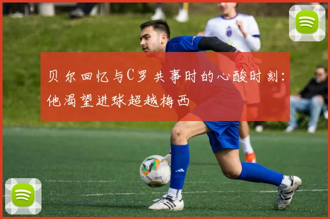 贝尔回忆与C罗共事时的心酸时刻：他渴望进球超越梅西